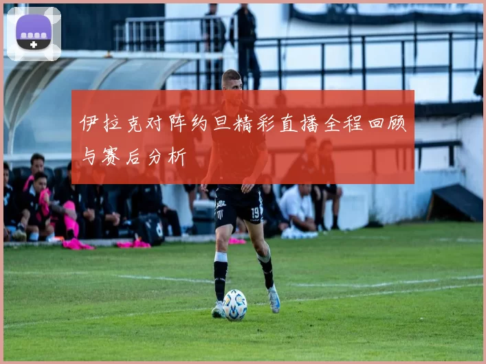 伊拉克对阵约旦精彩直播全程回顾与赛后分析