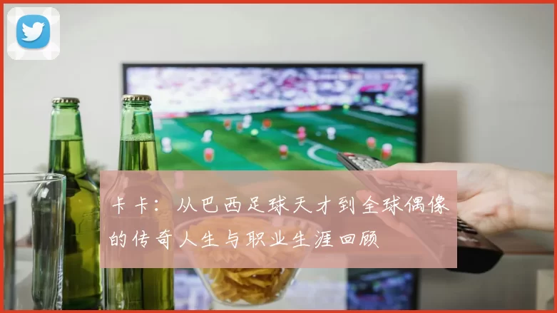 卡卡：从巴西足球天才到全球偶像的传奇人生与职业生涯回顾