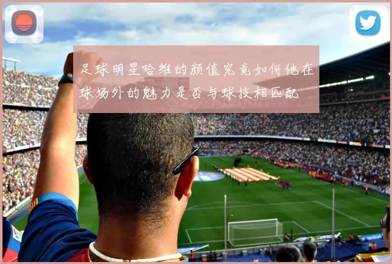 足球明星哈维的颜值究竟如何他在球场外的魅力是否与球技相匹配