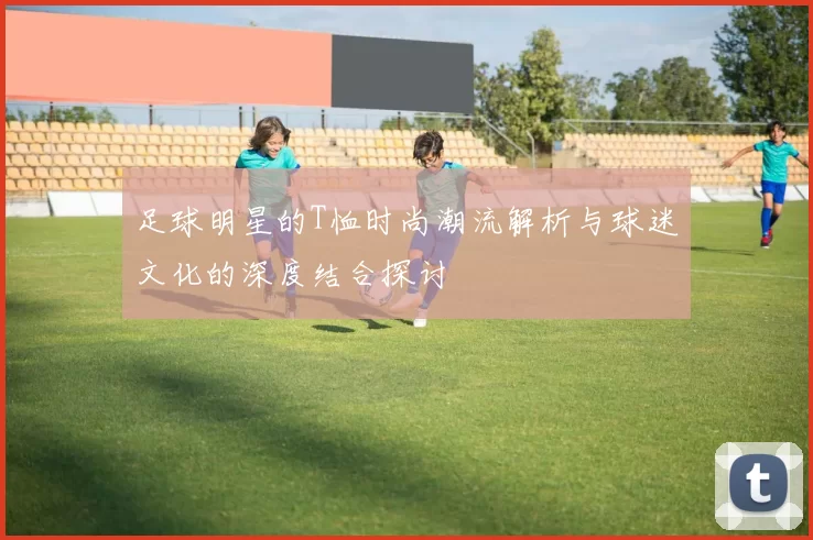 足球明星的T恤时尚潮流解析与球迷文化的深度结合探讨
