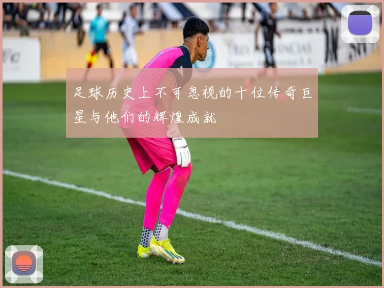 足球历史上不可忽视的十位传奇巨星与他们的辉煌成就