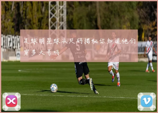 足球明星球衣尺码揭秘你知道他们穿多大号吗