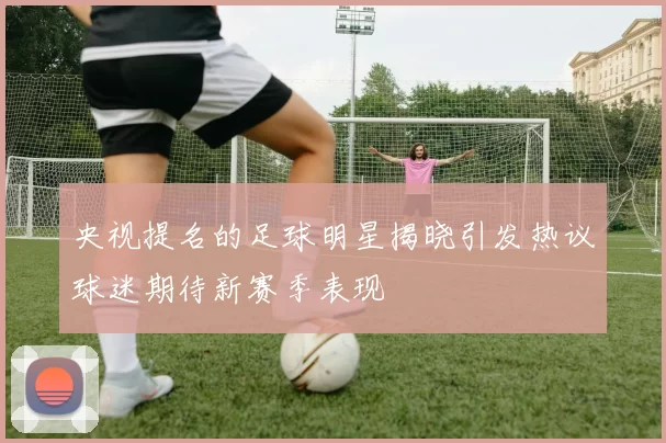 央视提名的足球明星揭晓引发热议球迷期待新赛季表现