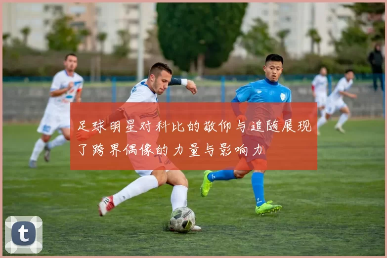 足球明星对科比的敬仰与追随展现了跨界偶像的力量与影响力