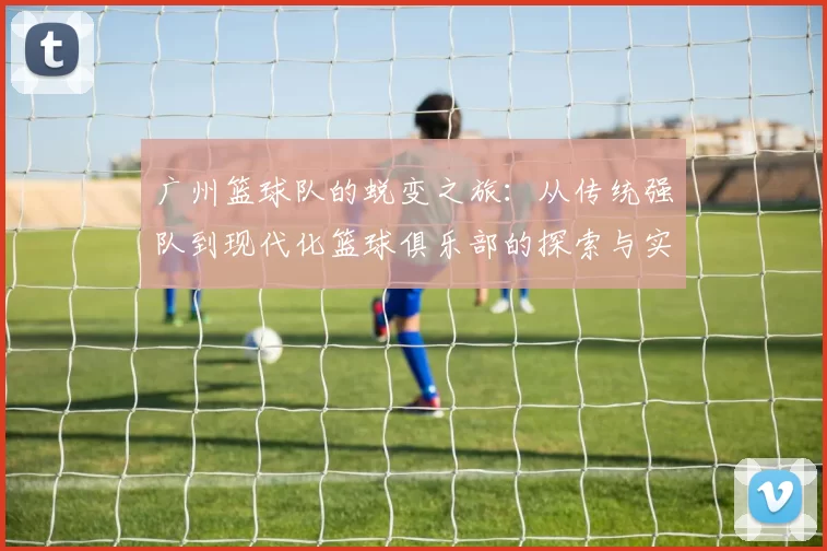 广州篮球队的蜕变之旅：从传统强队到现代化篮球俱乐部的探索与实践