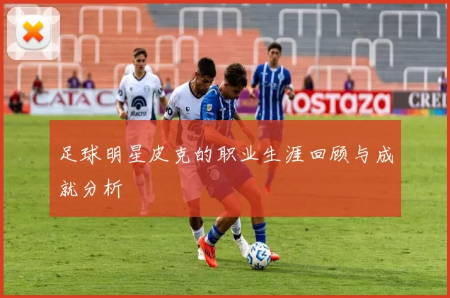 足球明星皮克的职业生涯回顾与成就分析