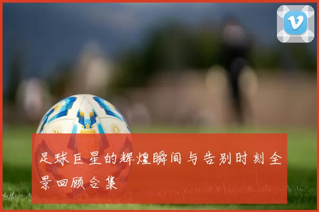 足球巨星的辉煌瞬间与告别时刻全景回顾合集