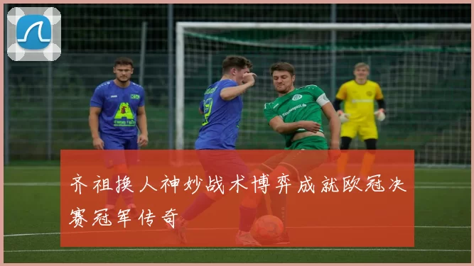 齐祖换人神妙战术博弈成就欧冠决赛冠军传奇