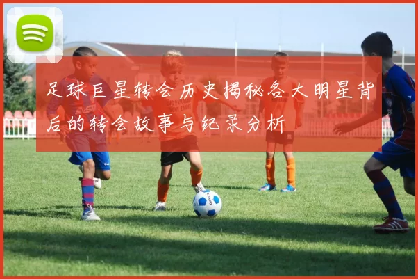 足球巨星转会历史揭秘各大明星背后的转会故事与纪录分析