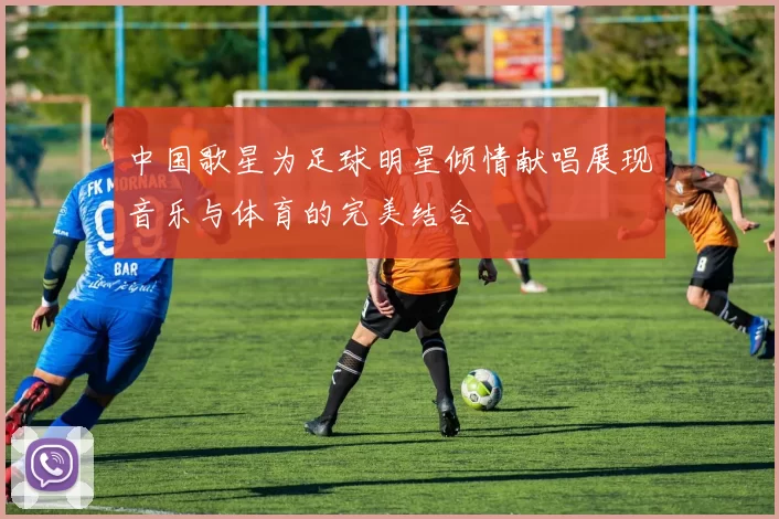 中国歌星为足球明星倾情献唱展现音乐与体育的完美结合