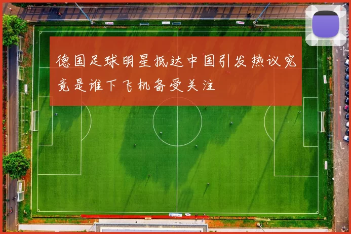 德国足球明星抵达中国引发热议究竟是谁下飞机备受关注
