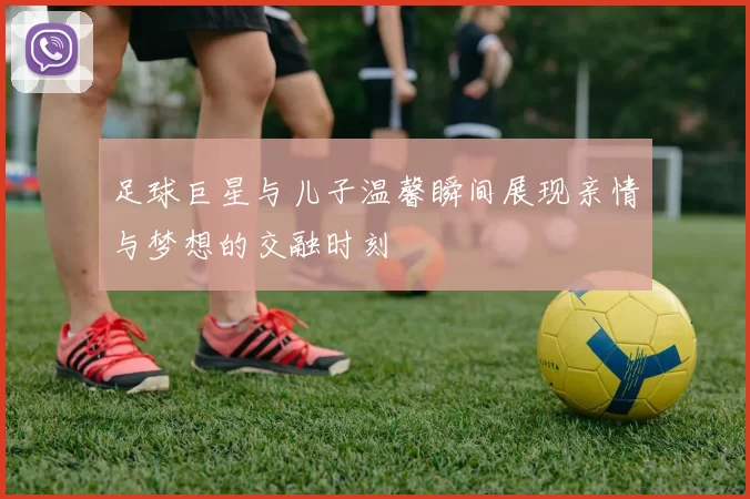 足球巨星与儿子温馨瞬间展现亲情与梦想的交融时刻
