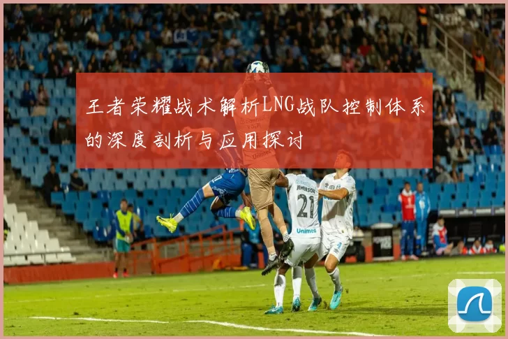 王者荣耀战术解析LNG战队控制体系的深度剖析与应用探讨