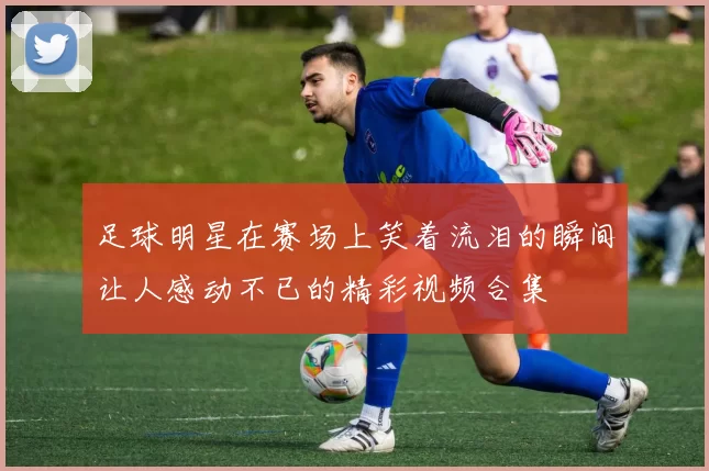 足球明星在赛场上笑着流泪的瞬间让人感动不已的精彩视频合集