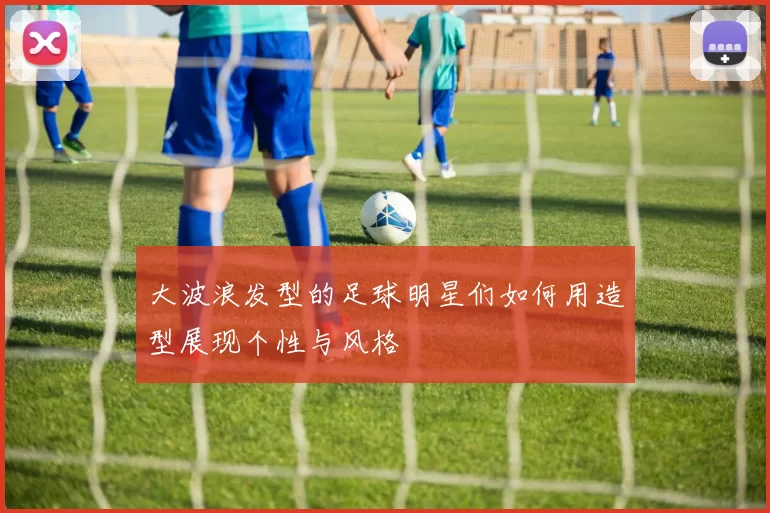 大波浪发型的足球明星们如何用造型展现个性与风格