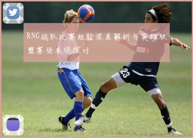 RNG战队比赛经验深度解析与英雄联盟赛场表现探讨