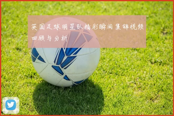 英国足球明星队精彩瞬间集锦视频回顾与分析