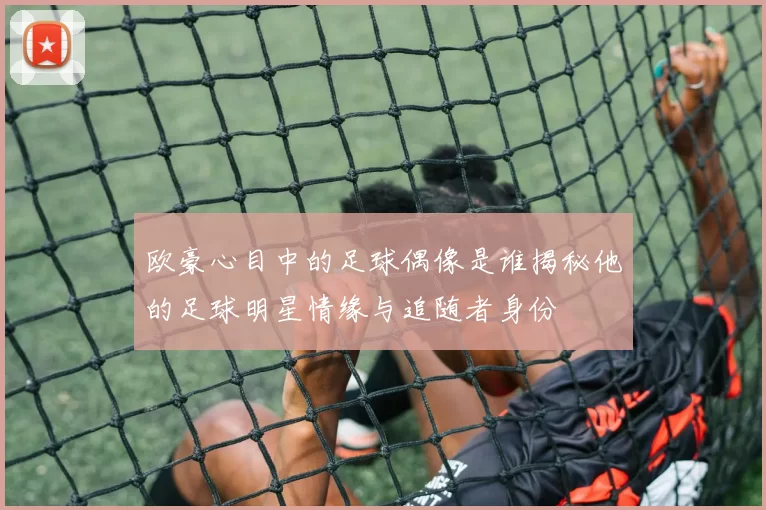 欧豪心目中的足球偶像是谁揭秘他的足球明星情缘与追随者身份