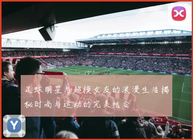 足球明星与超模女友的浪漫生活揭秘时尚与运动的完美结合