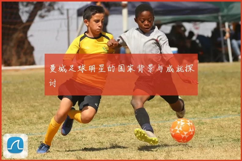 曼城足球明星的国家背景与成就探讨