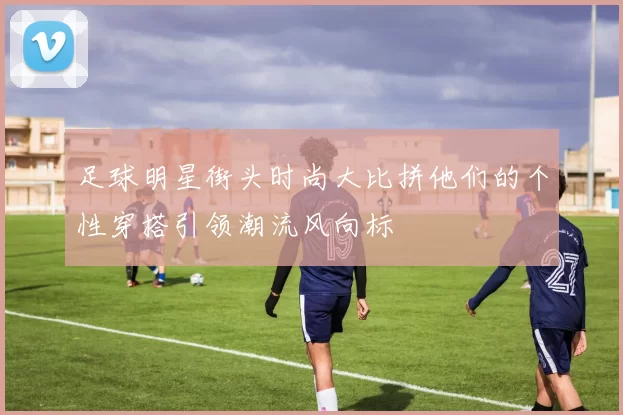 足球明星街头时尚大比拼他们的个性穿搭引领潮流风向标