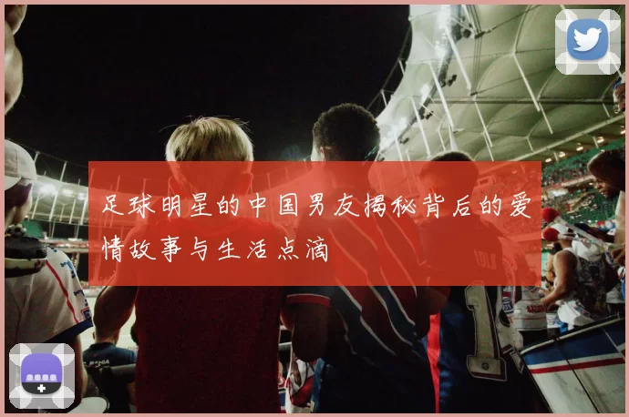 足球明星的中国男友揭秘背后的爱情故事与生活点滴