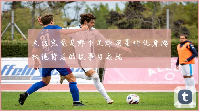 大佐究竟是哪个足球明星的化身揭秘他背后的故事与成就