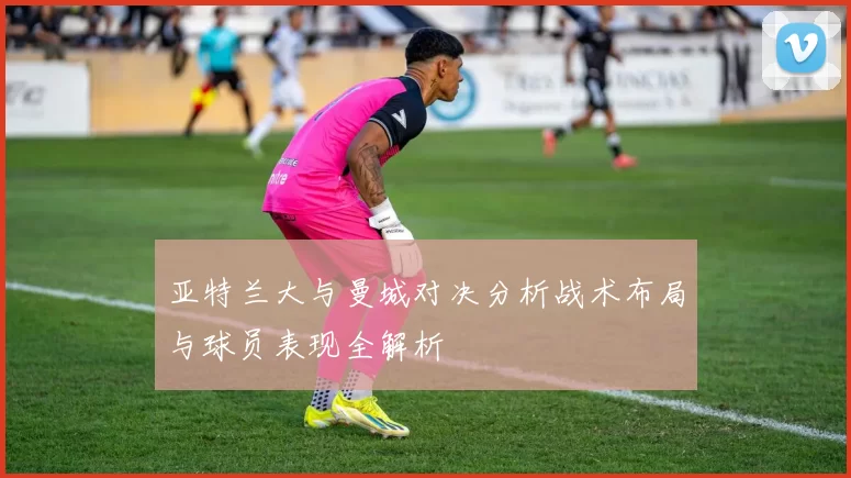 亚特兰大与曼城对决分析战术布局与球员表现全解析