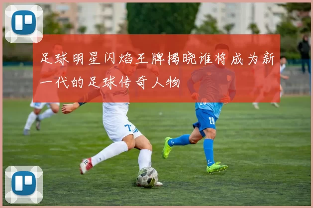 足球明星闪焰王牌揭晓谁将成为新一代的足球传奇人物